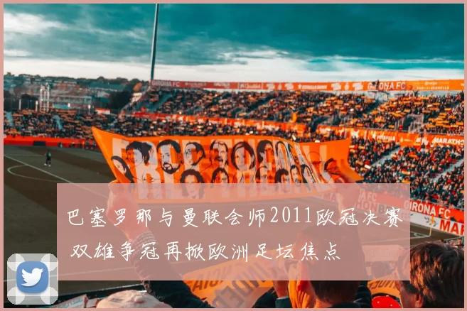 巴塞罗那与曼联会师2011欧冠决赛 双雄争冠再掀欧洲足坛焦点
