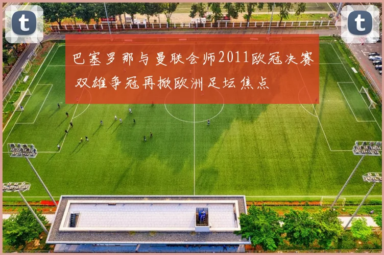 巴塞罗那与曼联会师2011欧冠决赛 双雄争冠再掀欧洲足坛焦点