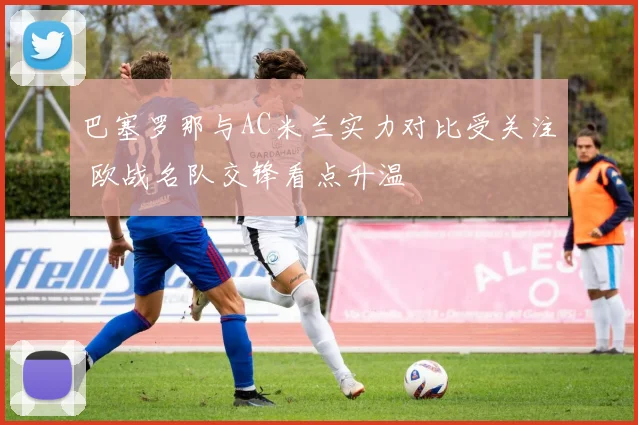 巴塞罗那与AC米兰实力对比受关注 欧战名队交锋看点升温