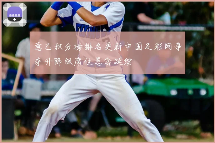意乙积分榜排名更新中国足彩网争夺升降级席位悬念延续