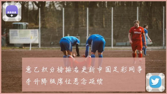 意乙积分榜排名更新中国足彩网争夺升降级席位悬念延续